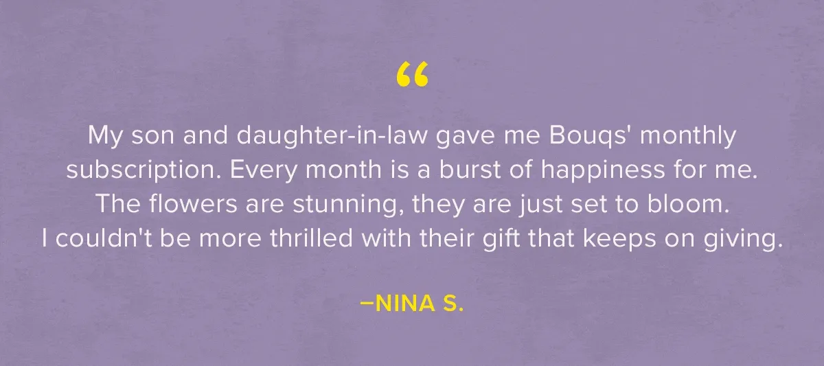 Testimonials! (1)“My son and daughter-in-law gave me Bouqs' monthly subscription. Every month is a burst of happiness for me. The flowers are stunning, they are just set to bloom. I couldn't be more thrilled with their 'gift that keeps on giving.'” —Nina S. (2) ''The bouquets are always beautiful and delivered on time! I did the subscription for my mother as a Mother's Day gift and it has been a huge hit! She LOVES them!'' —Melissa (3) ''My daughter usually FaceTimes with me on flower delivery day to show me the quality and assortment she receives!! I would recommend The Bouqs as a wonderful gift idea for anyone, especially living a distance from you!'' —Beth S.