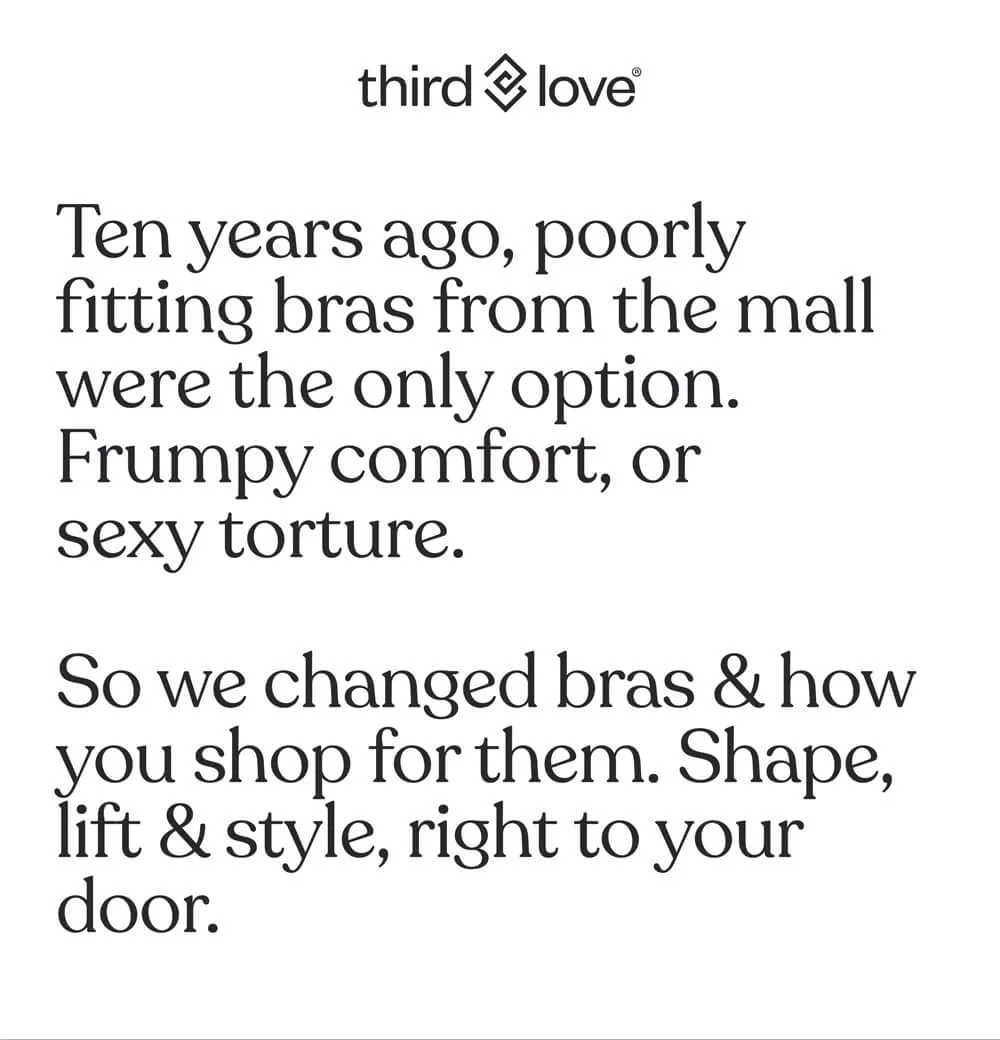 Ten years ago, poorly fitting bras from the mall were the only option. Frumpy comfort, or sexy torture.
So we changed bras & how you shop for them. Shape, lift & style, right to your door.