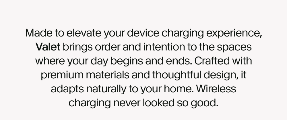 Made to elevate your device charging experience, Valet brings order and intention to the spaces where your day begins and ends. Crafted with premium materials and thoughtful design, it adapts naturally to your home. Wireless charging never looked so good.