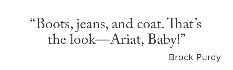 Boots, jeans, and coat. That’s the look—Ariat, Baby! Brock Purdy..