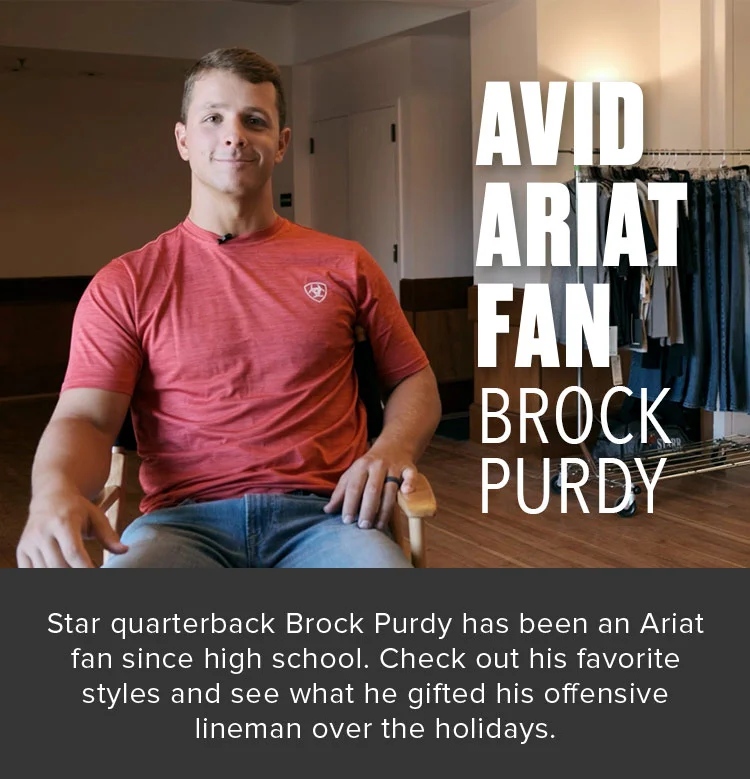 AVID ARIAT FAN. BROCK PURDY. Star quarterback Brock Purdy has been an Ariat fan since high school. Check out his favorite styles and see what he gifted his offensive lineman over the holidays.