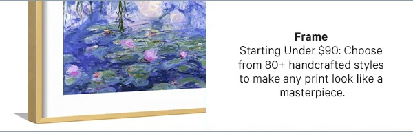 Frame – Starting Under $90: Choose from 80+ handcrafted styles to make any print look like a masterpiece.