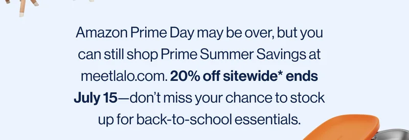 Amazon Prime Day may be over, but you can still shop Prime Summer Savings at meetlalo.com. 20% off sitewide* ends July 15—don’t miss your chance to stock up for back-to-school essentials.