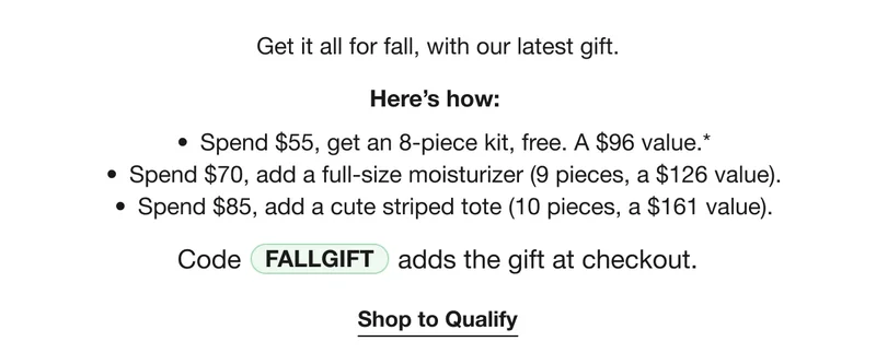 Get it all for fall, with our latest gift. | Here’s how: | Spend $55, get an 8-piece kit, free. A $96 value.* | Spend $70, add a full-size moisturizer (9 pieces, a $126 value). | Spend $85, add a cute striped tote (10 pieces, a $161 value). | Code discount code adds the gift at checkout. | Shop to Qualify