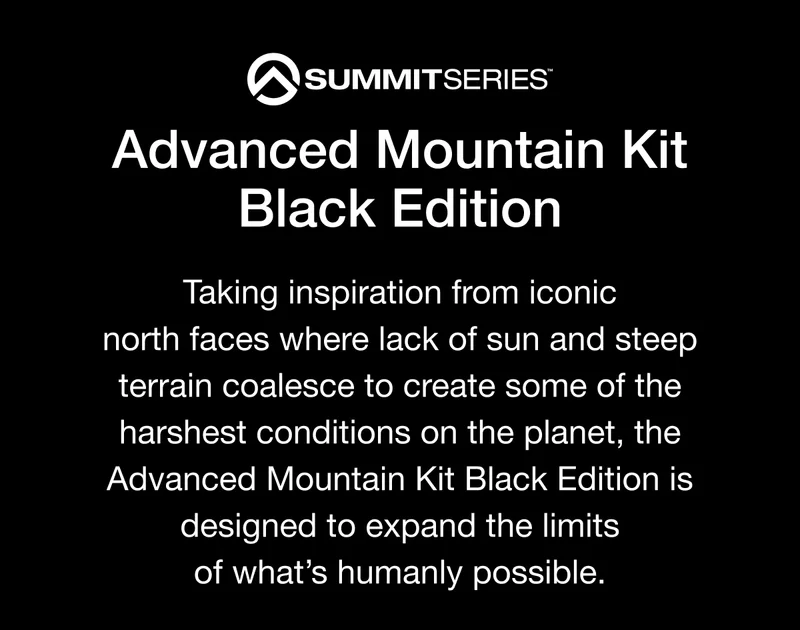 SUMMITSERIES Advanced Mountain Kit Black Edition Taking inspiration from iconic north faces where lack of sun and steep terrain coalesce to create some of the harshest conditions on the planet, the Advanced Mountain Kit Black Edition is designed to expand the limits of what's humanly possible.