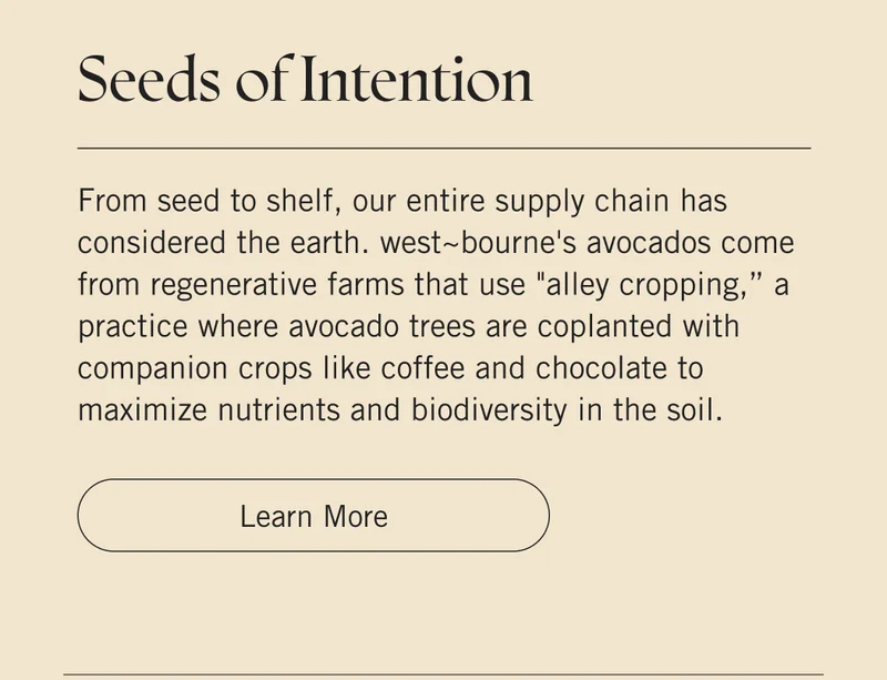 Seeds of Intention  From seed to shelf, our entire supply chain has considered the earth. west~bourne's avocados come from regenerative farms that use "alley cropping,” a practice where avocado trees are coplanted with companion crops like coffee and chocolate to maximize nutrients and biodiversity in the soil. Learn More.