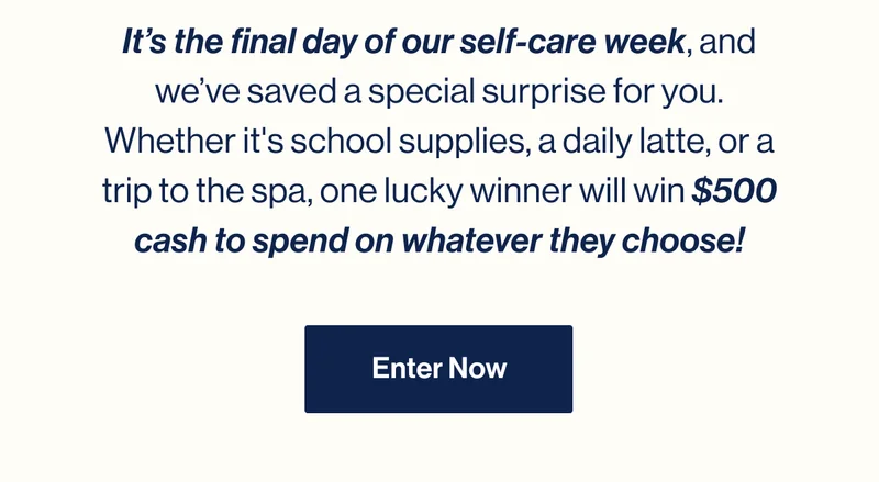 It’s the final day of our self-care week, and we’ve saved a special surprise for you. Whether it's school supplies, a daily latte, or a trip to the spa, one lucky winner will win $500 cash to spend on whatever they choose! ENTER NOW