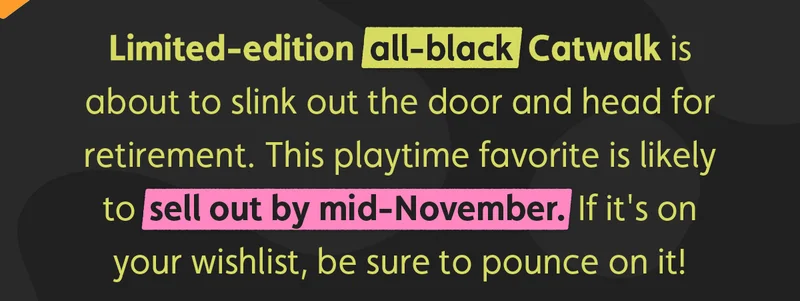 Limited-edition all-black Catwalk is about to slink out the door and head for retirement. This playtime favorite is likely to sell out by mid-November. If it's on your wishlist, be sure to pounce on it!