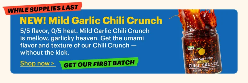 WHILE SUPPLIES LAST. NEW! Mild Garlic Chili Crunch  5/5 flavor, 0/5 heat. Mild Garlic Chili Crunch is mellow, garlicky heaven. Get the umami flavor and texture of our Chili Crunch — without the kick.  Shop now >. GET OUR FIRST BATCH