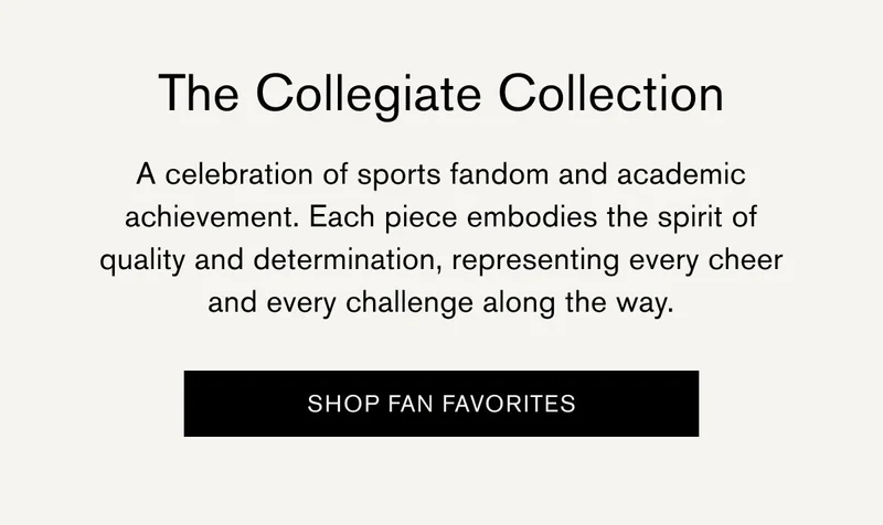 The Collegiate Collection | A celebration of sports fandom and academic achievement. Each piece embodies the spirit of quality and determination, representing every cheer and every challenge along the way. | [SHOP FAN FAVORITES]
