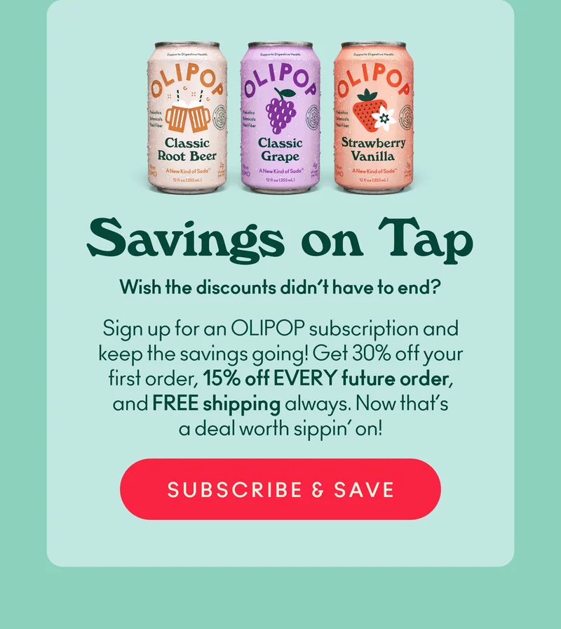 Wish the discounts didn’t have to end? Sign up for an OLIPOP subscription and keep the savings going! Get 30% off your first order, 15% off EVERY future order, and FREE shipping always. Now that’s a deal worth sippin’ on!
