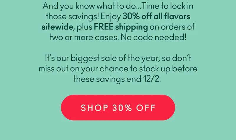 And you know what to do… Time to lock in those savings! Enjoy 30% off all flavors sitewide, plus FREE shipping. No code needed! It’s our biggest sale of the year, so don’t miss out on your chance to stock up before these savings end 12/2.