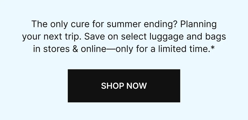 The only cure for summer ending? Planning your next trip. Save on select luggage and bags in stores & online-only for a limited time.* SHOP NOW