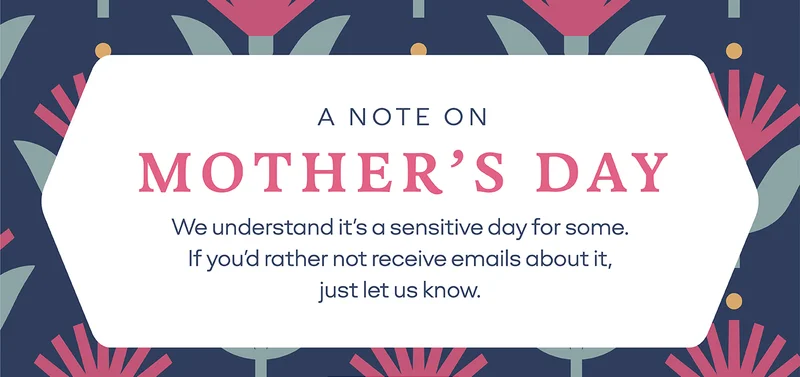 A NOTE ON MOTHER'S DAY | We understand it's a sensitive day for some. If you'd rather not receive emails about it, just let us know.