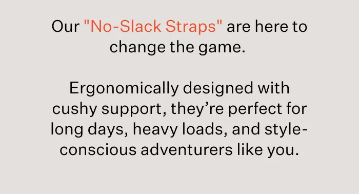 Our "No-Slack Straps" are here to change the game.&nbsp;  Ergonomically designed with cushy support, they’re perfect for long days, heavy loads, and style-conscious adventurers like you.
