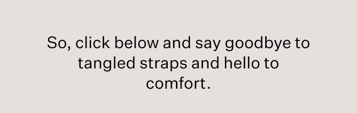 So, click below and say goodbye to tangled straps and hello to comfort.