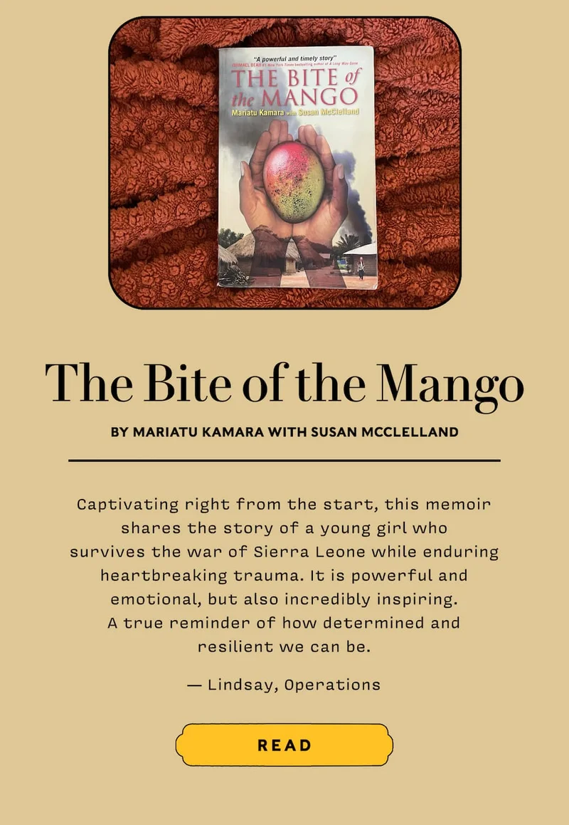 The Bite of the Mango by Mariatu Kamara with Susan McClelland  Captivating right from the start, this memoir shares the story of a young girl who survives the war of Sierra Leone while enduring heartbreaking trauma. It is powerful and emotional, but also incredibly inspiring. A true reminder of how determined and resilient we can be. — Lindsay, Operations