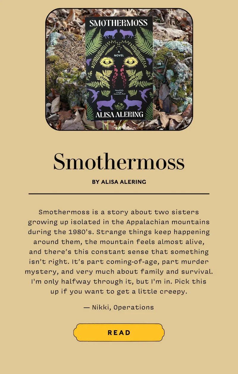 Smorthermoss by Alisa Alering Smothermoss is a story about two sisters growing up isolated in the Appalachian mountains during the 1980's. Strange things keep happening around them, the mountain feels almost alive, and there’s this constant sense that something isn’t right. It’s part coming-of-age, part murder mystery, and very much about family and survival. I'm only halfway through it, but I'm in. Pick this up if you want to get a little creepy. — Nikki, Operations