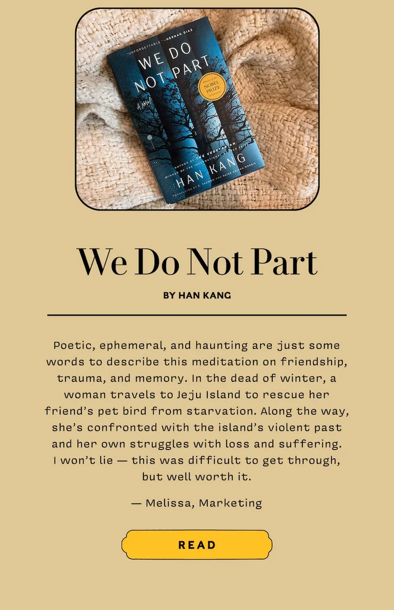 We Do Not Part by Han Kang  Poetic, ephemeral, and haunting are just some words to describe this meditation on friendship, trauma, and memory. In the dead of winter, a woman travels to Jeju Island to rescue her friend’s pet bird from starvation. Along the way, she’s confronted with the island’s violent past and her own struggles with loss and suffering. I won’t lie — this was difficult to get through, but well worth it.  — Melissa, Marketing