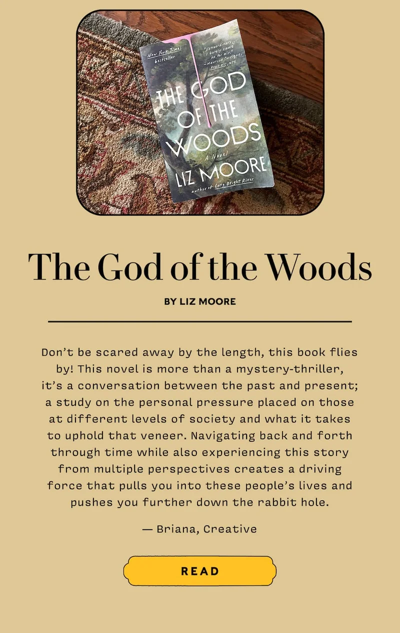 The God of the Woods by Liz Moore  Don’t be scared away by the length, this book flies by! This novel is more than a mystery-thriller, it’s a conversation between the past and present; a study on the personal pressure placed on those at different levels of society and what it takes to uphold that veneer. Navigating back and forth through time while also experiencing this story from multiple perspectives creates a driving force that pulls you into these people’s lives and pushes you further down the rabbit hole. — Briana, Creative