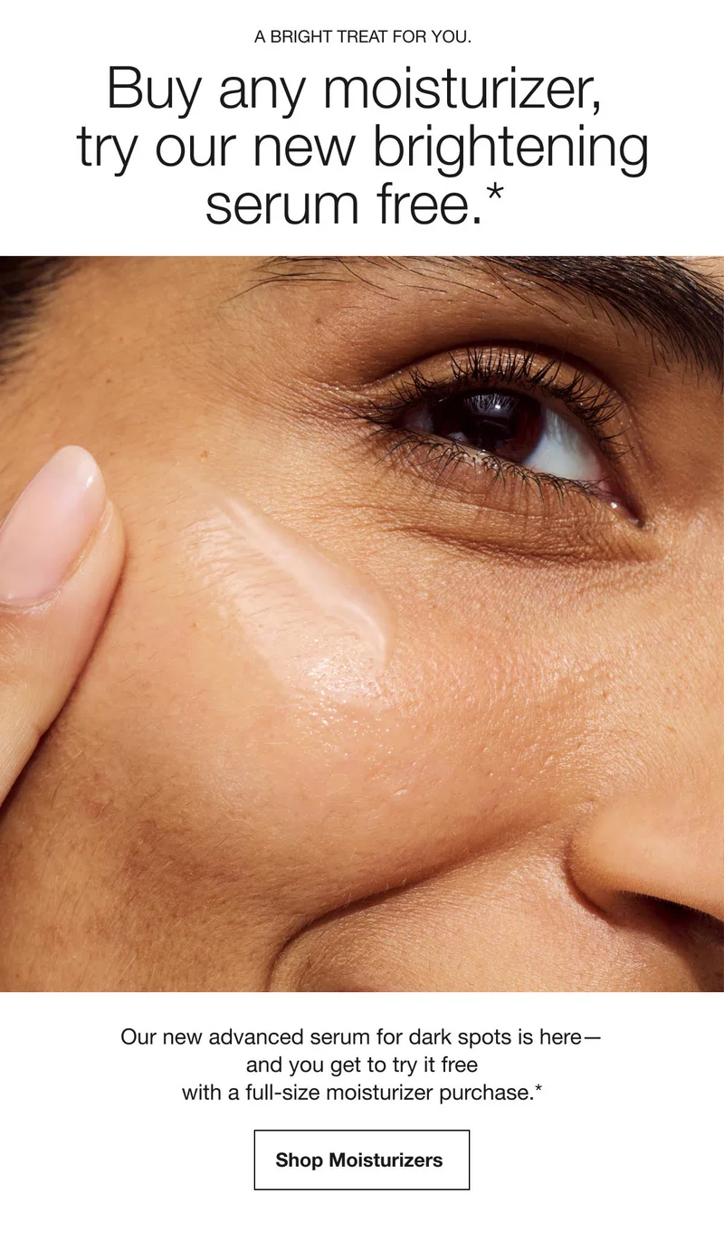 A bright treat for you. | Buy any moisturizer, try our new brightening serum free.* | Our new advanced serum for dark spots is here— and you get to try it free with a full-size moisturizer purchase.* | Shop Moisturizers