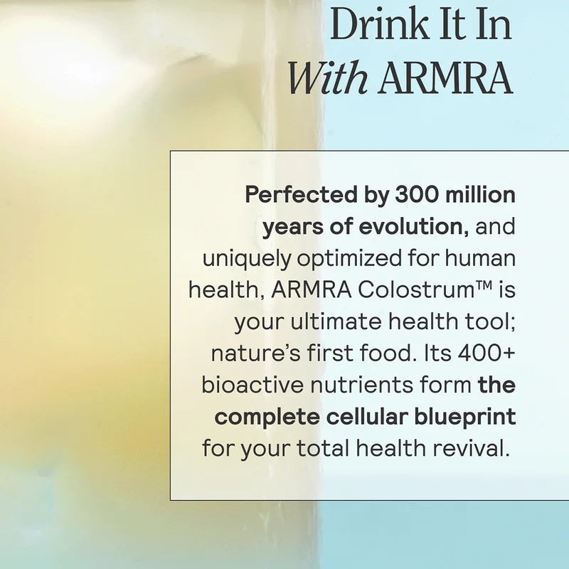 Drink It In With ARMRA  Perfected by 300 million years of evolution, and uniquely optimized for human health, ARMRA Colostrum™ is your ultimate health tool; nature’s first food. Its 400+ bioactive nutrients form the complete cellular blueprint for your total health revival.