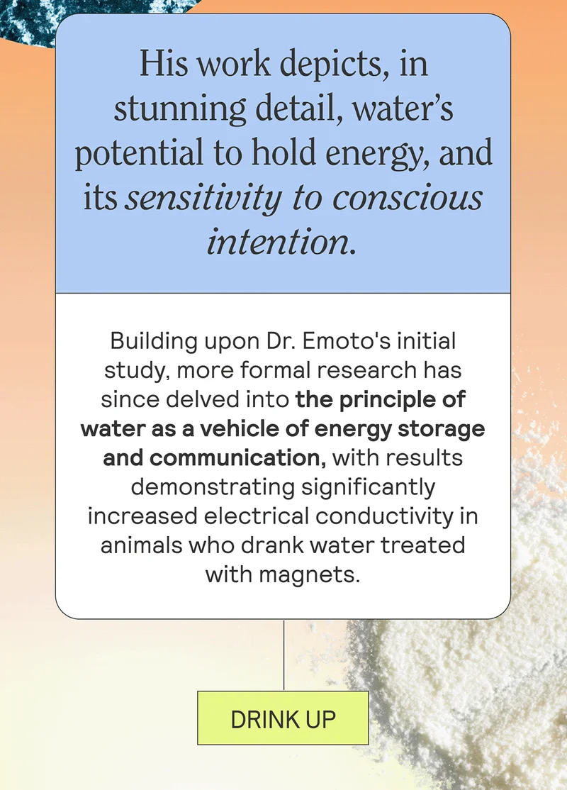 His work depicts, in stunning detail, water’s potential to hold energy, and its sensitivity to conscious intention.  Building upon Dr. Emoto's initial study, more formal research has since delved into the principle of water as a vehicle of energy storage and communication, with results demonstrating significantly increased electrical conductivity in animals who drank water treated with magnets.