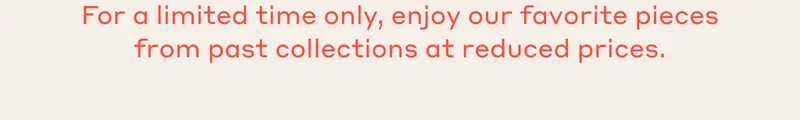 For a limited time only, enjoy our favorite pieces from past collections at reduced prices.