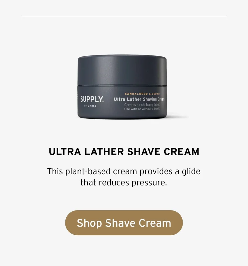 SUPPLY Ultra Lather Shaving Cream, Sandalwood & Cedar. Creates a rich, foamy lather. Use with or without a brush. This plant-based cream provides a glide that reduces pressure. Button: Shop Shave Cream.