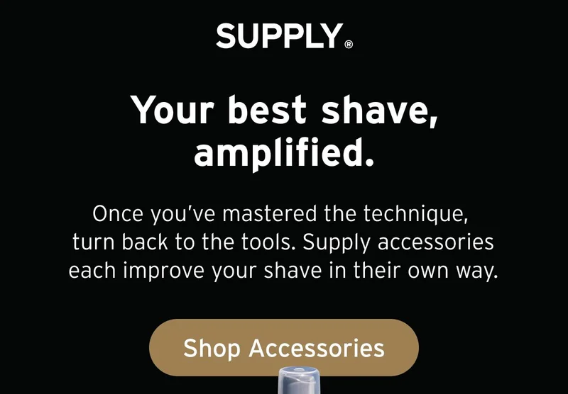 SUPPLY. Your best shave, amplified. Once you’ve mastered the technique, turn back to the tools. Supply accessories each improve your shave in their own way. Button: Shop Accessories.