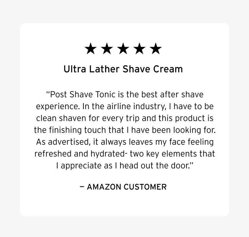 Five stars. Ultra Lather Shave Cream. Post Shave Tonic is the best after shave experience. In the airline industry, I have to be clean shaven for every trip and this product is the finishing touch that I have been looking for. As advertised, it always leaves my face feeling refreshed and hydrated- two key elements that I appreciate as I head out the door. – Amazon Customer.