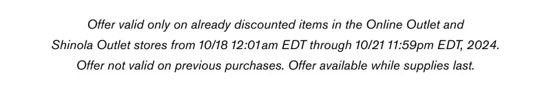 Offer valid only on already discounted items in the Online Outlet and Shinola Outlet stores from 10/18 12:01am EDT through 10/21 11:59pm EDT, 2024. Offer not valid on previous purchases. Offer available while supplies last.