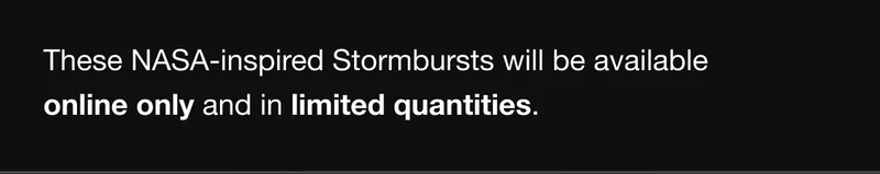 These NASA-inspired Stormbursts will be available online only and in limited quantities.