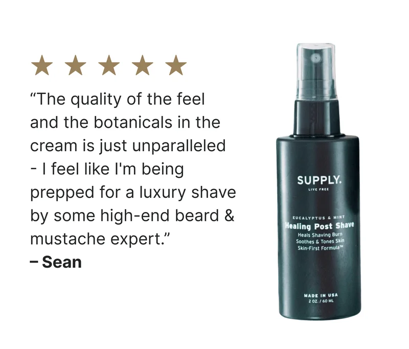 "I could never find what I was looking for until Supply's shaving creams. They are all fantastic. The quality of the feel and the botanicals in the cream is just unparalleled. Every time I put it on my face, I feel like I'm being prepped for a luxury shave by some high-end beard & mustache expert. Try it...trust me, you won't look back." – Sean