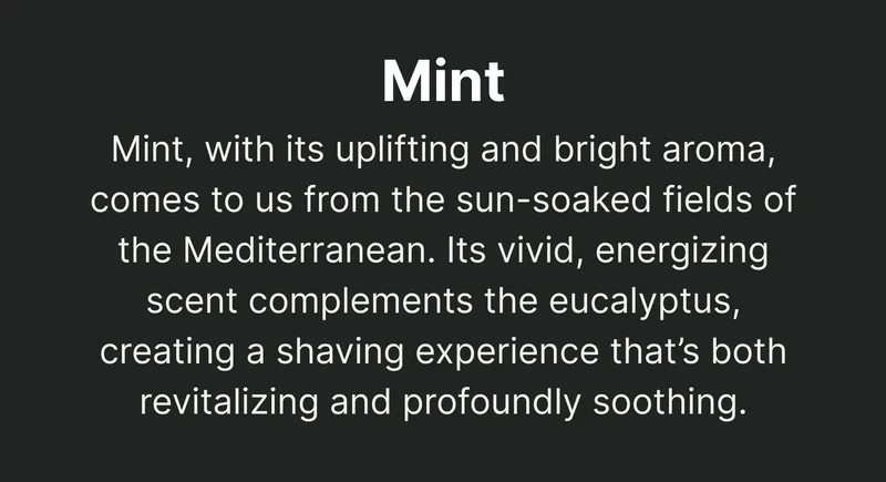 Mint Mint, with its uplifting and bright aroma, comes to us from the sun-soaked fields of the Mediterranean. Its vivid, energizing scent complements the eucalyptus, creating a shaving experience that’s both revitalizing and profoundly soothing.
