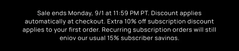 Sales ends Monday, 9/1 at 11:59 PM PT. Discount applied automatically at checkout. Extra 10% off subscription discount applies to your first order. Recurring subscription orders will receive usual 15% subscriber savings.