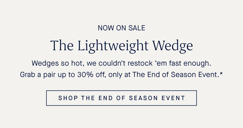 NOW ON SALE The Lightweight Wedge Wedges so hot, we couldnβt restock βem fast enough. Grab a pair up to 30% off, only at The End of Season Event.* SHOP THE END OF SEASON EVENT NOW ON SALE The Lightweight Wedge Wedges so hot, we couldnβt restock βem fast enough. Grab a pair up to 30% off, only at The End of Season Event.* SHOP THE END OF SEASON EVENT