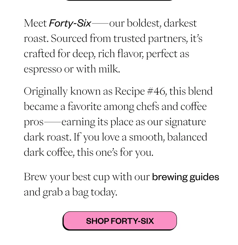 Meet Forty-Six—our boldest, darkest roast. Sourced from trusted partners, it’s crafted for deep, rich flavor, perfect as espresso or with milk. Originally known as Recipe #46, this blend became a favorite among chefs and coffee pros—earning its place as our signature dark roast. If you love a smooth, balanced dark coffee, this one’s for you. Brew your best cup with our brewing guides and grab a bag today. CTA: Shop Forty-Six