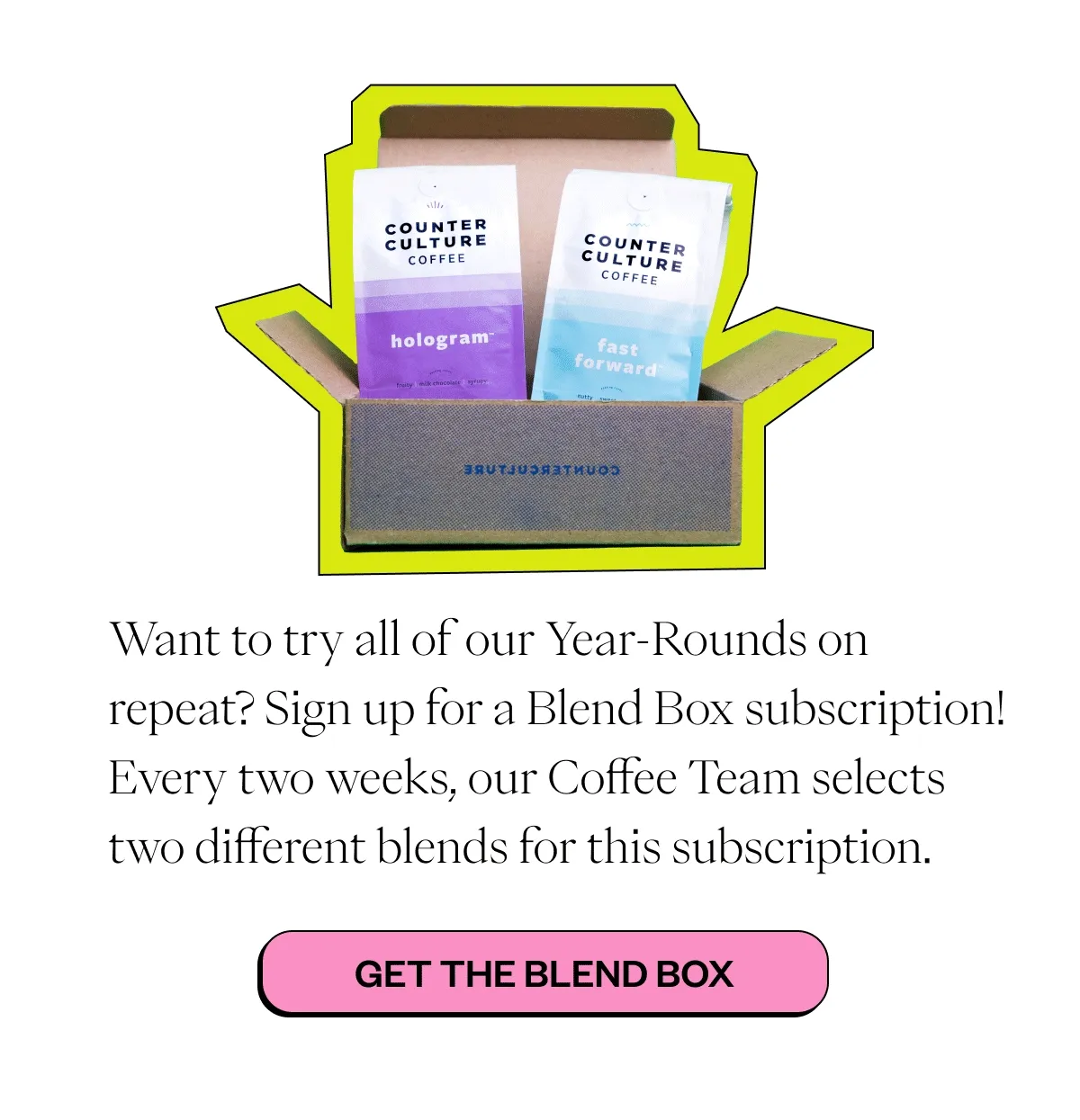 Want to try all of our Year-Rounds on repeat? Sign up for a Blend Box subscription! Every two weeks, our Coffee Team selects two different blends for this subscription.