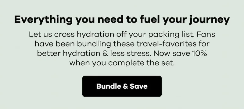 Everything you need to fuel your journey. Let us cross hydration off your packing list. Fans have been bundling these travel-favorites for better hydration & less stress. Now save 10% when you complete the set. | Bundle & Save