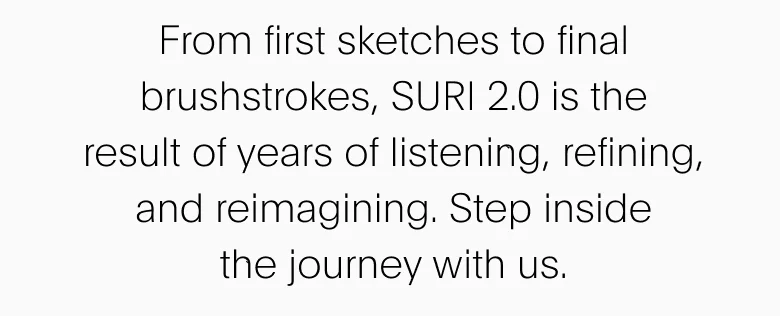 From first sketches to final brushstrokes, SURI 2.0 is the result of years of listening, refining, and reimagining. Step inside the journey with us.