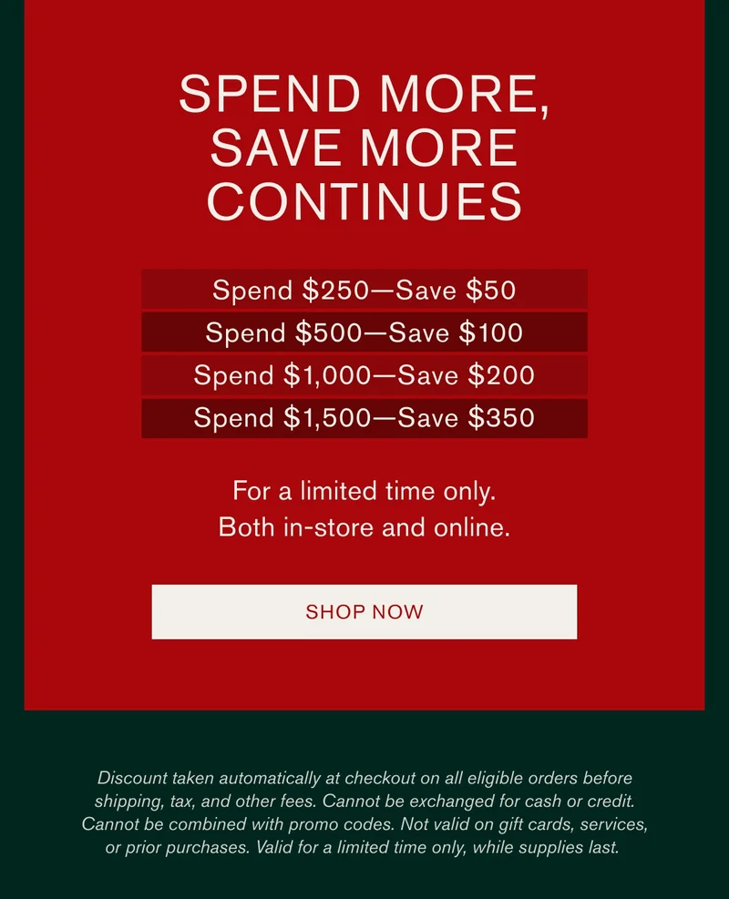 Spend more, save more continues | Spend $250-Save$50 | Spend $500-Save$100 | Spend $1,000-Save $200 | Spend $1,500-Save $350 | For a limited time only. | Both in-store and online. | [SHOP NOW] | Discount taken automatically at checkout on all eligible orders before shipping, tax and other fees. Cannot be exchanged for cash or credit. Cannot be combined with promo codes. Not valid on gift cards, services, or prior purchases. Valid for a limited time only, while supplies last.