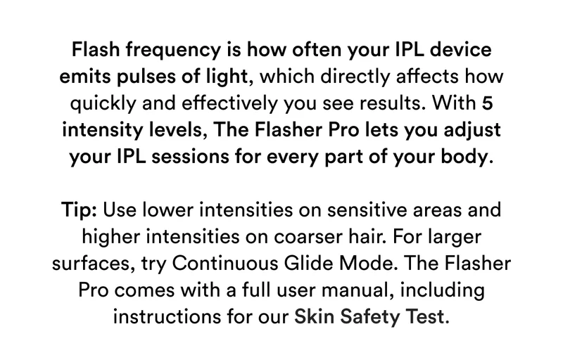 Flash frequency is how often your IPL device emits pulses of light, which directly affects how quickly and effectively you see results. With 5 intensity levels, The Flasher Pro lets you adjust your IPL sessions for every part of your body. Tip: Use lower intensities on sensitive areas and higher intensities on coarser hair. For larger surfaces, try Continuous Glide Mode. The Flasher Pro comes with a full user manual, including instructions for our Skin Safety Test.