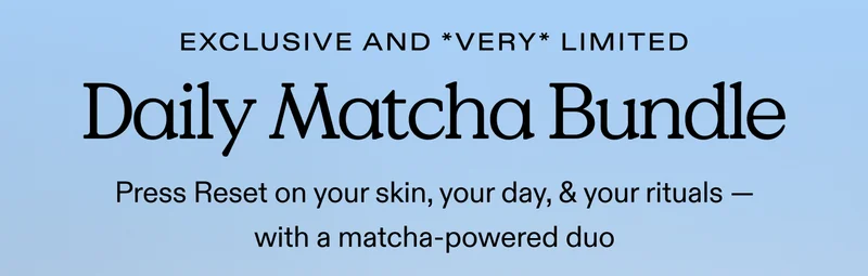 EXCLUSIVE AND *VERY* LIMITED. Daily Matcha Bundle. Press Reset on your skin, your day, & your rituals — with a matcha-powered duo