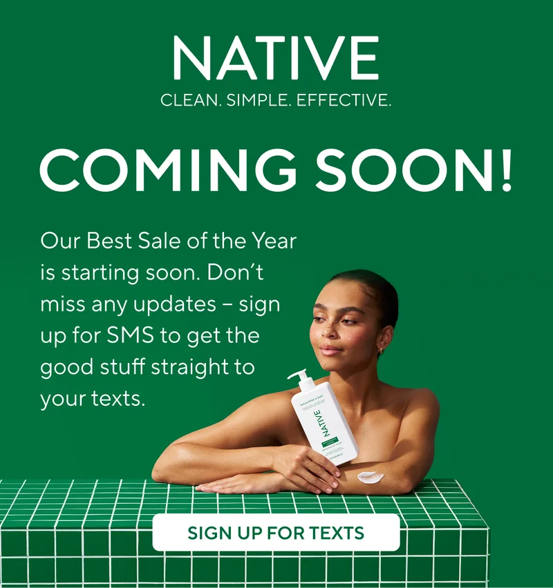 Native. Clean. Simple. Effective. Coming Soon! Our Best Sale of the Year is starting soon. Don’t miss any updates – sign up for SMS to get the good stuff straight to your texts.&nbsp;Sign up for texts.