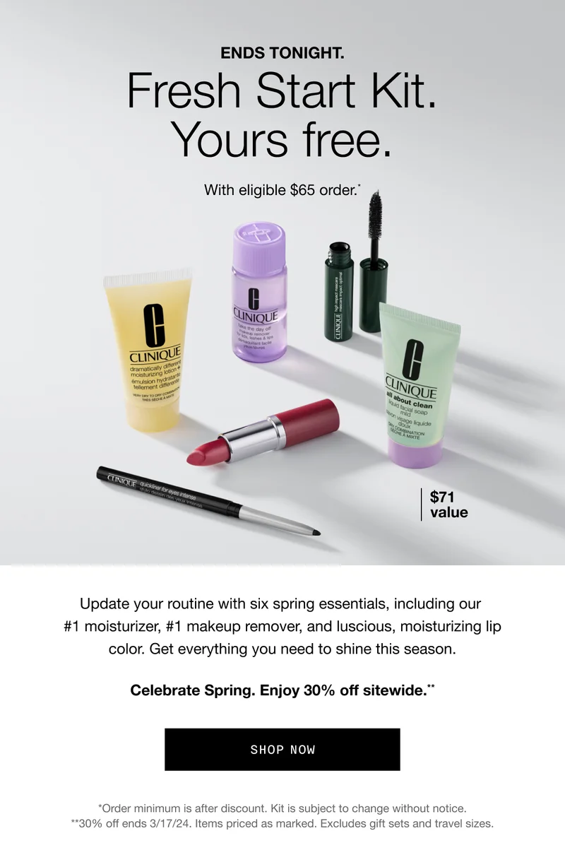 ENDS TONIGHT. Fresh Start Kit. Yours free. With eligible $65 order.* $71 value Update your routine with six spring essentials, including our #1 moisturizer, #1 makeup remover, and luscious, moisturizing lip color. Get everything you need to shine this season. Celebrate Spring. Enjoy 30% off sitewide.** Shop Now *Order minimum is after discount. Kit is subject to change without notice. **30% off ends 3/17/24. Items priced as marked. Excludes gift sets and travel sizes.