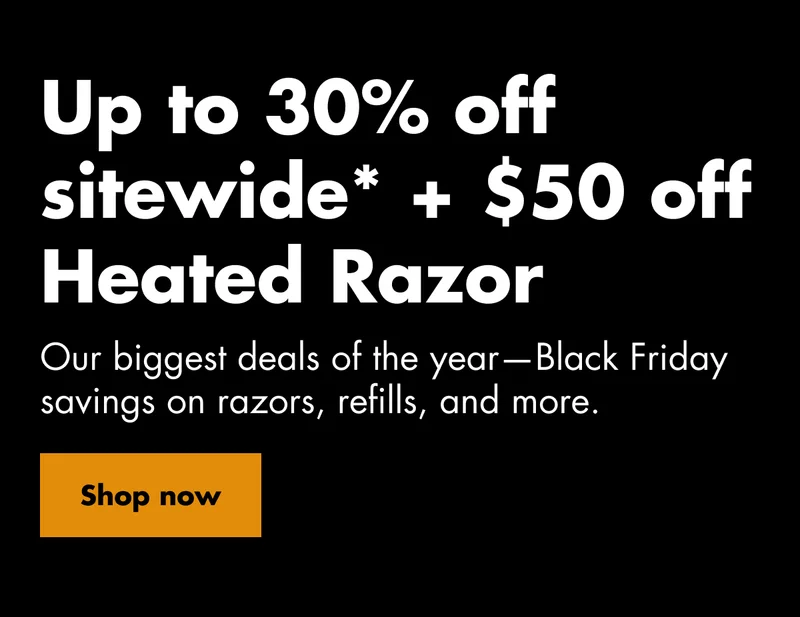 Up to 30% off sitewide* + $50 off Heated Razor. Our biggest deals of the year—Black Friday savings on razors, refills, and more. Shop now