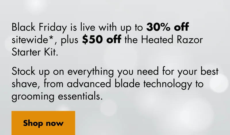 Black Friday is live with up to 30% off sitewide* plus $50 off the Heated Razor Starter Kit. Stock up on everything you need for your best shave, from advanced blade technology to grooming essentials. Shop now