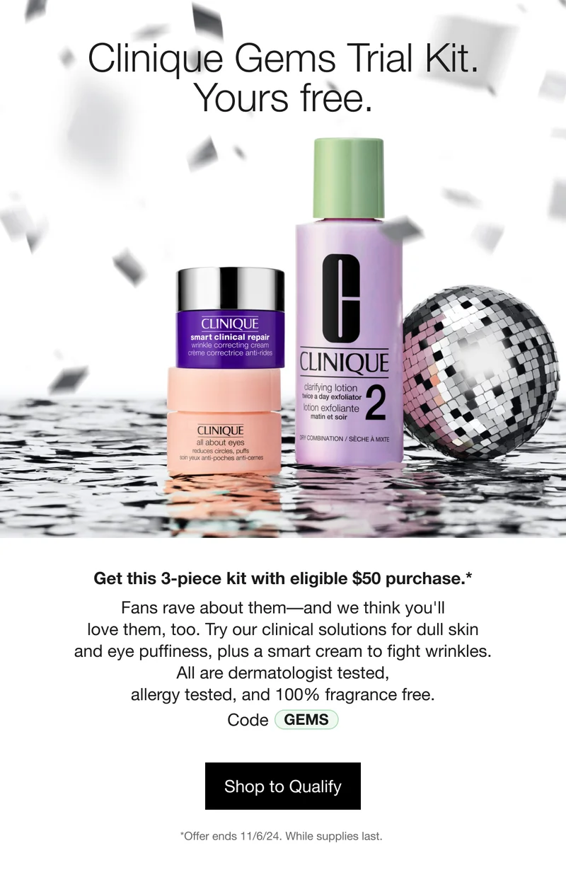 Clinique Gems Trial Kit. Yours free. | Get this 3-piece kit with eligible $50 purchase.* Fans rave about them––and we think you'll love them, too. Try our clinical solutions for dull skin and eye puffiness, plus a smart cream to fight wrinkles. All are dermatologist tested, allergy tested, and 100% fragrance free. | Code GEMS | Shop to Qualify | *Offer ends 11/6/24. While supplies last.