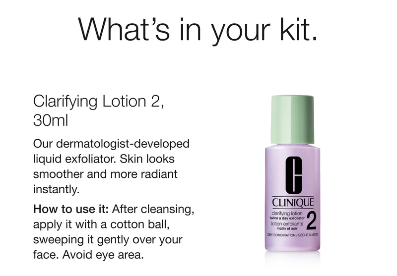What’s in your kit. | Clarifying Lotion 2, 30ml  | Our dermatologist-developed liquid exfoliator. Skin looks smoother and more radiant instantly. | How to use it: After cleansing, apply it with a cotton ball, sweeping it gently over your face. Avoid eye area.